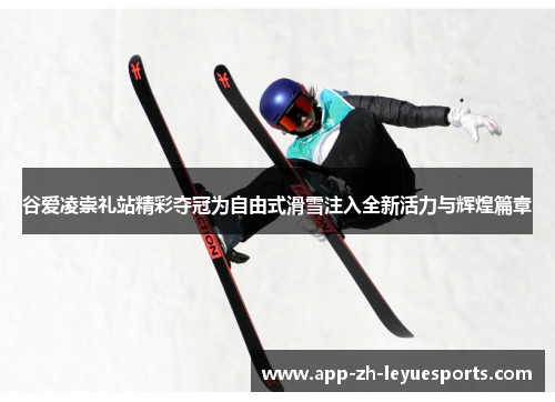 谷爱凌崇礼站精彩夺冠为自由式滑雪注入全新活力与辉煌篇章
