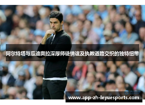 阿尔特塔与瓜迪奥拉深厚师徒情谊及执教道路交织的独特纽带