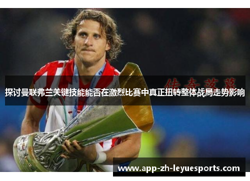 探讨曼联弗兰关键技能能否在激烈比赛中真正扭转整体战局走势影响 探讨曼联弗兰关键技能能否在激烈比赛中真正扭转整体战局走势影响