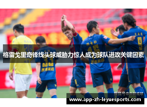 格雷戈里奇锋线头球威胁力惊人成为球队进攻关键因素 格雷戈里奇锋线头球威胁力惊人成为球队进攻关键因素